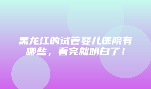 黑龙江的试管婴儿医院有哪些，看完就明白了！