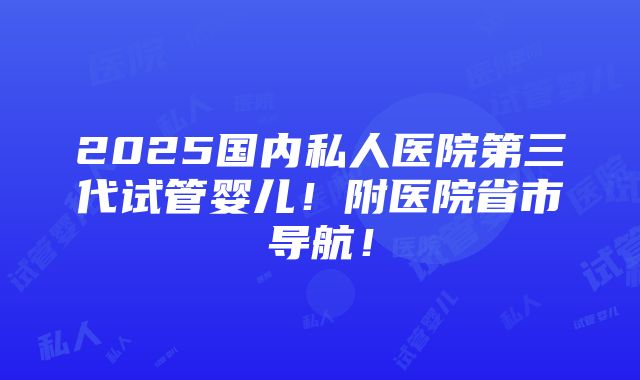 2025国内私人医院第三代试管婴儿！附医院省市导航！