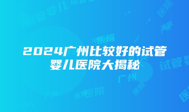 2024广州比较好的试管婴儿医院大揭秘