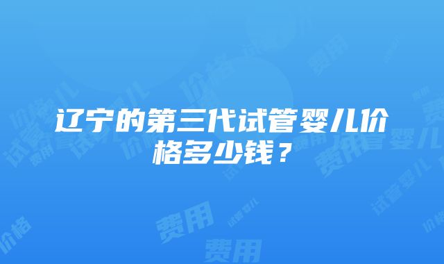 辽宁的第三代试管婴儿价格多少钱？