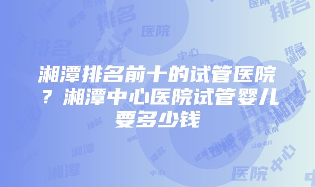 湘潭排名前十的试管医院？湘潭中心医院试管婴儿要多少钱