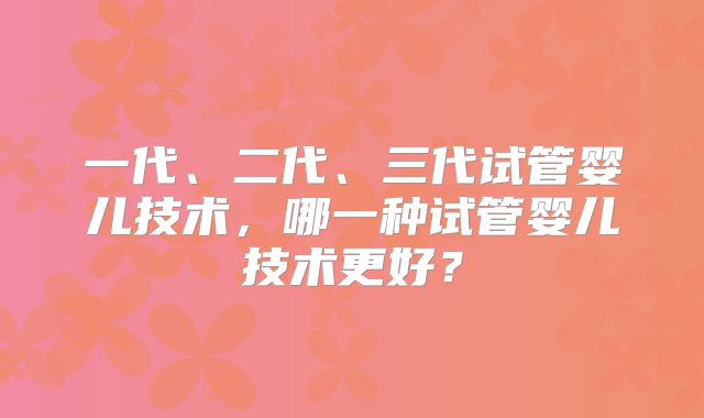 一代、二代、三代试管婴儿技术，哪一种试管婴儿技术更好？