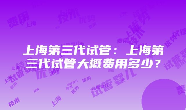 上海第三代试管：上海第三代试管大概费用多少？