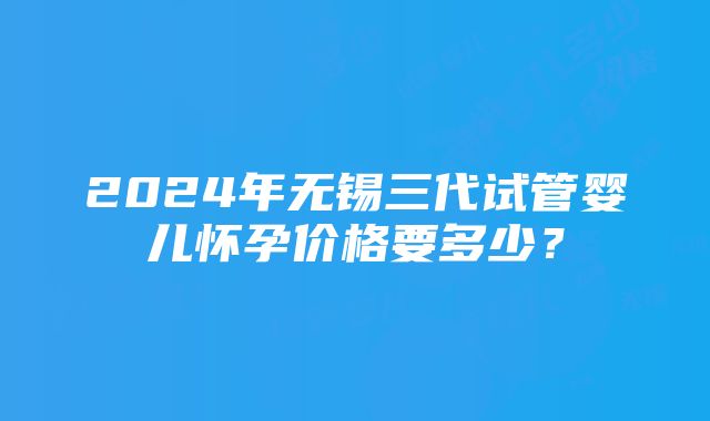 2024年无锡三代试管婴儿怀孕价格要多少？