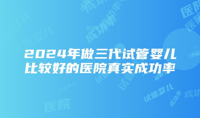 2024年做三代试管婴儿比较好的医院真实成功率