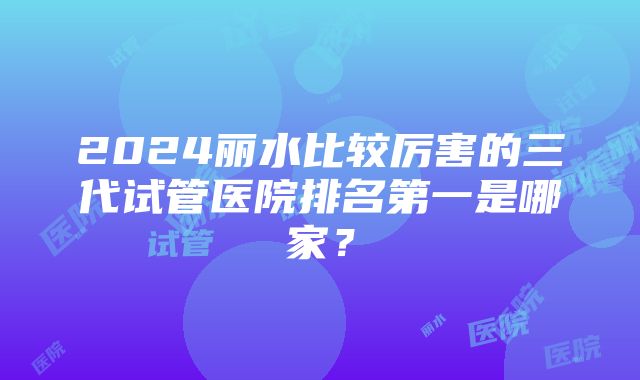 2024丽水比较厉害的三代试管医院排名第一是哪家？