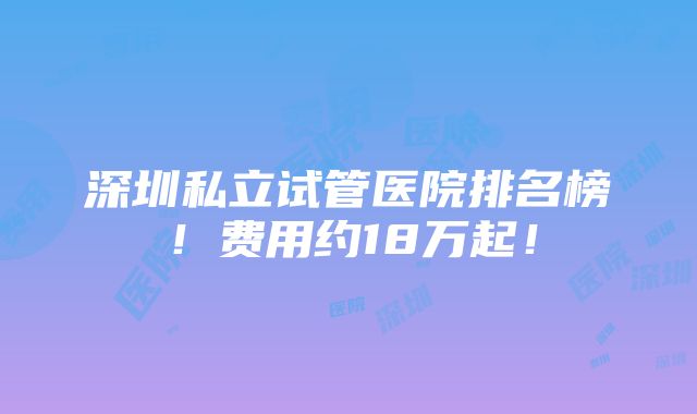 深圳私立试管医院排名榜！费用约18万起！