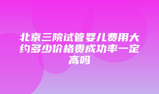 北京三院试管婴儿费用大约多少价格贵成功率一定高吗