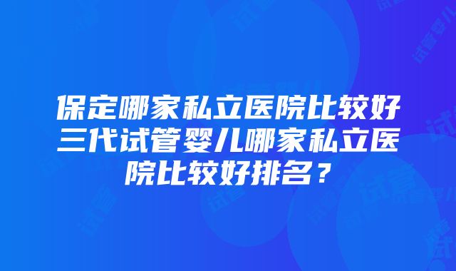 保定哪家私立医院比较好三代试管婴儿哪家私立医院比较好排名？