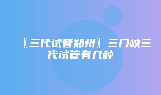 〖三代试管郑州〗三门峡三代试管有几种