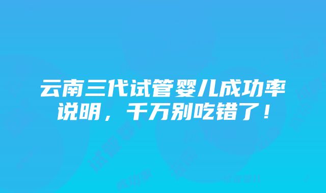 云南三代试管婴儿成功率说明，千万别吃错了！