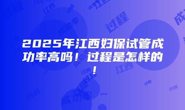 2025年江西妇保试管成功率高吗！过程是怎样的！