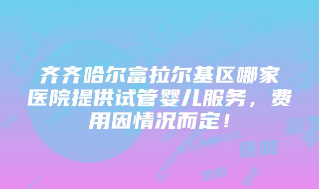 齐齐哈尔富拉尔基区哪家医院提供试管婴儿服务，费用因情况而定！