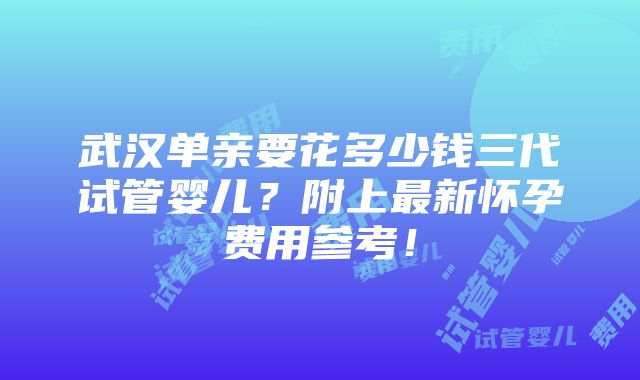 武汉单亲要花多少钱三代试管婴儿？附上最新怀孕费用参考！