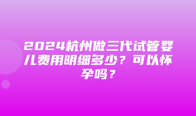 2024杭州做三代试管婴儿费用明细多少？可以怀孕吗？