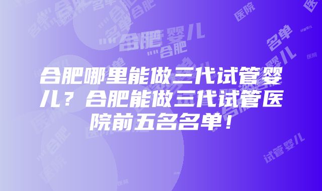 合肥哪里能做三代试管婴儿？合肥能做三代试管医院前五名名单！