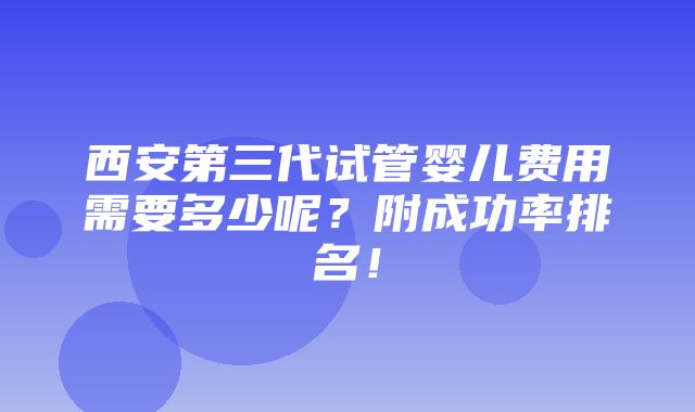 西安第三代试管婴儿费用需要多少呢？附成功率排名！