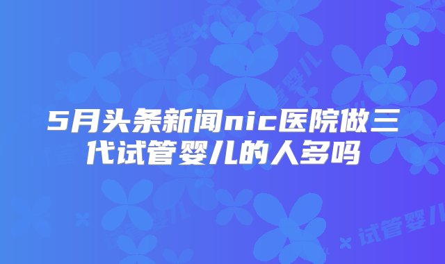 5月头条新闻nic医院做三代试管婴儿的人多吗