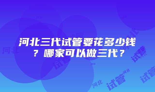 河北三代试管要花多少钱？哪家可以做三代？