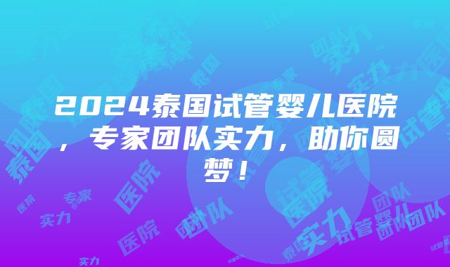 2024泰国试管婴儿医院，专家团队实力，助你圆梦！