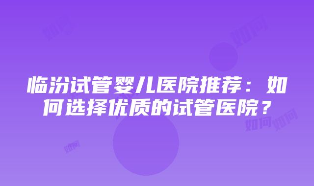 临汾试管婴儿医院推荐：如何选择优质的试管医院？