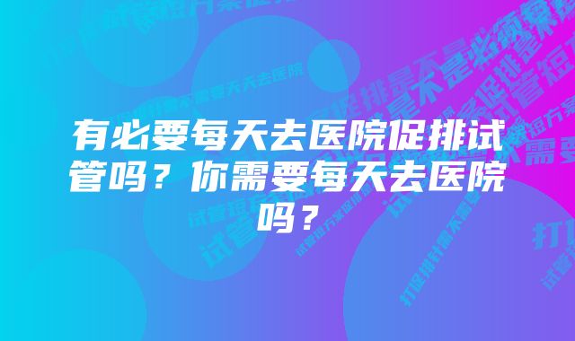 有必要每天去医院促排试管吗？你需要每天去医院吗？