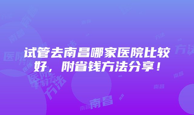 试管去南昌哪家医院比较好，附省钱方法分享！