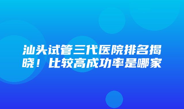 汕头试管三代医院排名揭晓！比较高成功率是哪家