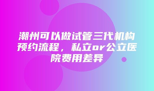 潮州可以做试管三代机构预约流程，私立or公立医院费用差异