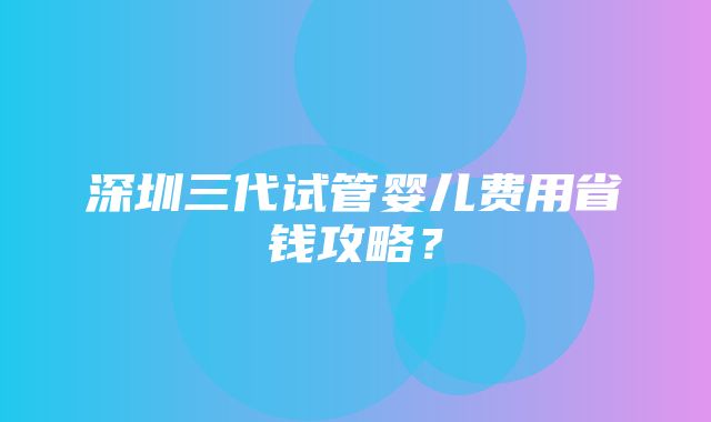 深圳三代试管婴儿费用省钱攻略？