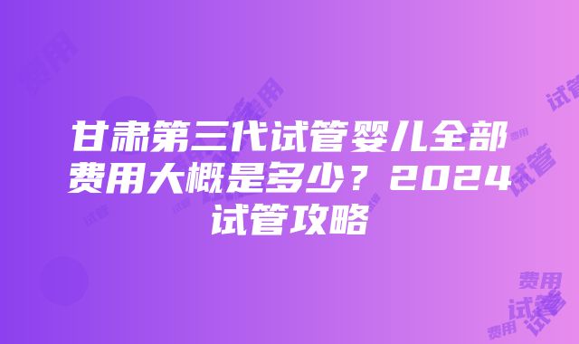 甘肃第三代试管婴儿全部费用大概是多少？2024试管攻略