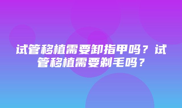 试管移植需要卸指甲吗？试管移植需要剃毛吗？