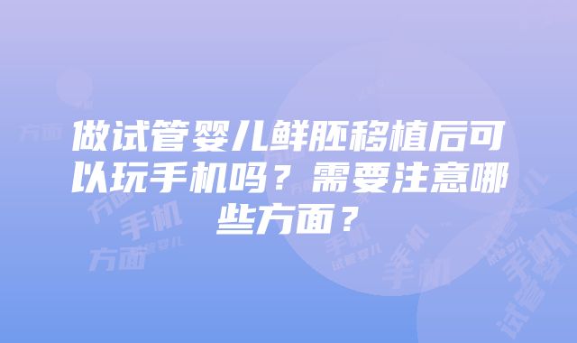 做试管婴儿鲜胚移植后可以玩手机吗？需要注意哪些方面？