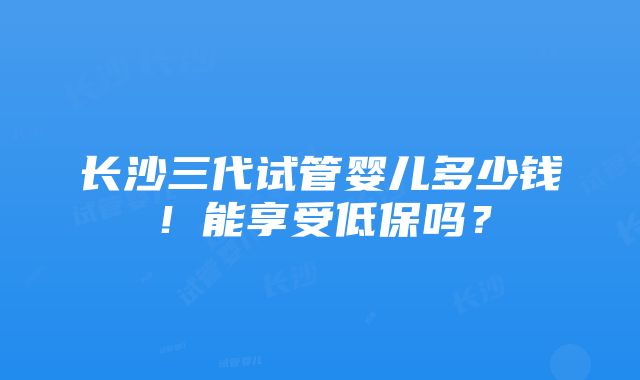 长沙三代试管婴儿多少钱！能享受低保吗？