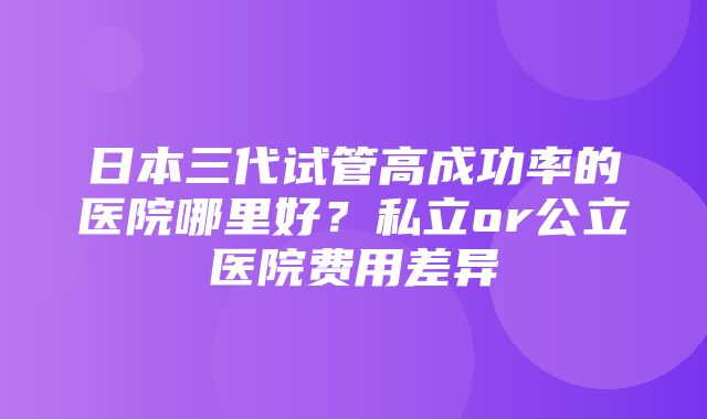 日本三代试管高成功率的医院哪里好？私立or公立医院费用差异