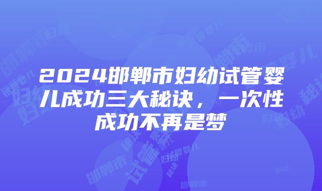 2024邯郸市妇幼试管婴儿成功三大秘诀，一次性成功不再是梦