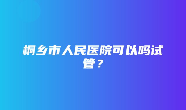 桐乡市人民医院可以吗试管？