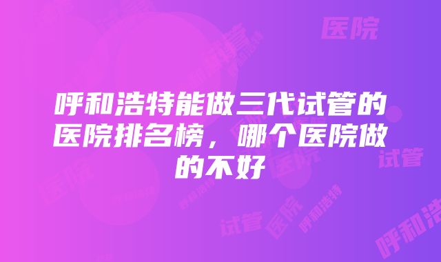 呼和浩特能做三代试管的医院排名榜，哪个医院做的不好