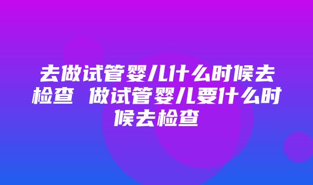 去做试管婴儿什么时候去检查 做试管婴儿要什么时候去检查