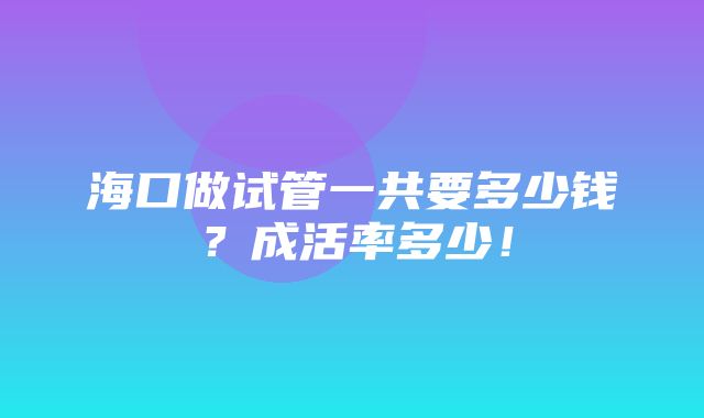 海口做试管一共要多少钱？成活率多少！