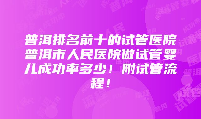 普洱排名前十的试管医院普洱市人民医院做试管婴儿成功率多少！附试管流程！