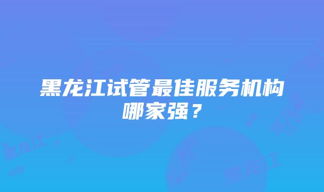 黑龙江试管最佳服务机构哪家强？