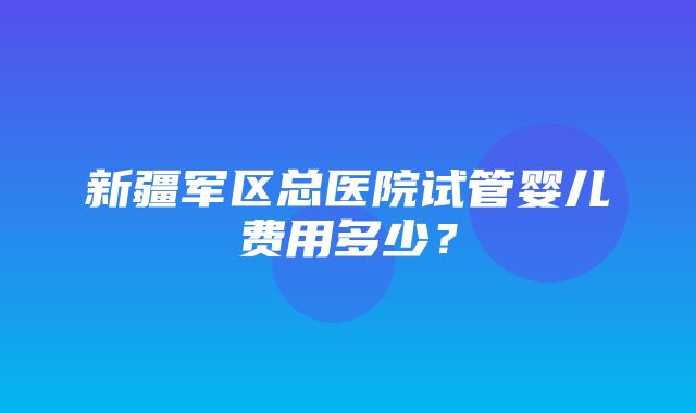 新疆军区总医院试管婴儿费用多少？