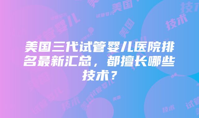 美国三代试管婴儿医院排名最新汇总，都擅长哪些技术？