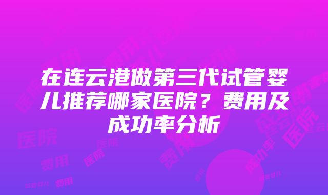 在连云港做第三代试管婴儿推荐哪家医院？费用及成功率分析