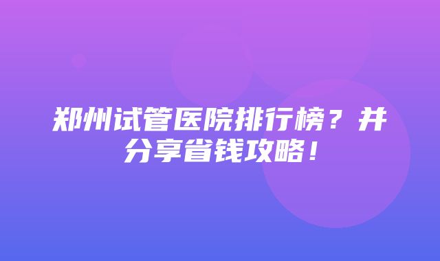 郑州试管医院排行榜？并分享省钱攻略！