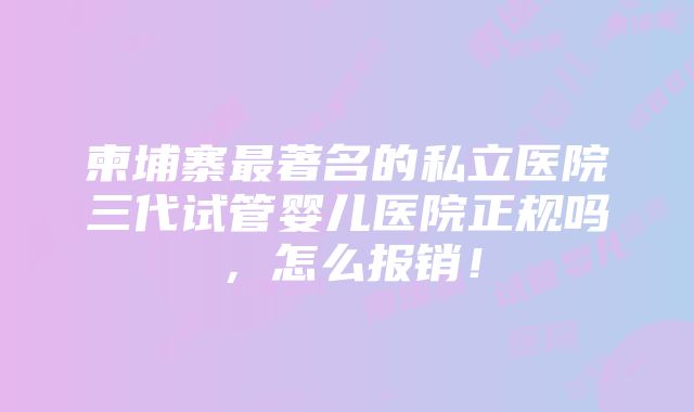 柬埔寨最著名的私立医院三代试管婴儿医院正规吗，怎么报销！