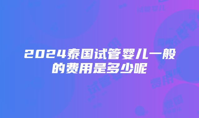 2024泰国试管婴儿一般的费用是多少呢