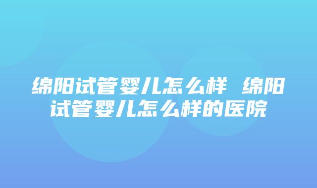 绵阳试管婴儿怎么样 绵阳试管婴儿怎么样的医院