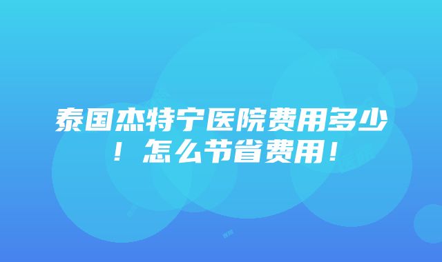 泰国杰特宁医院费用多少！怎么节省费用！